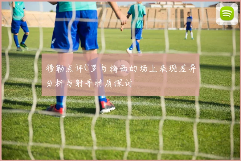 穆勒点评C罗与梅西的场上表现差异分析与射手特质探讨