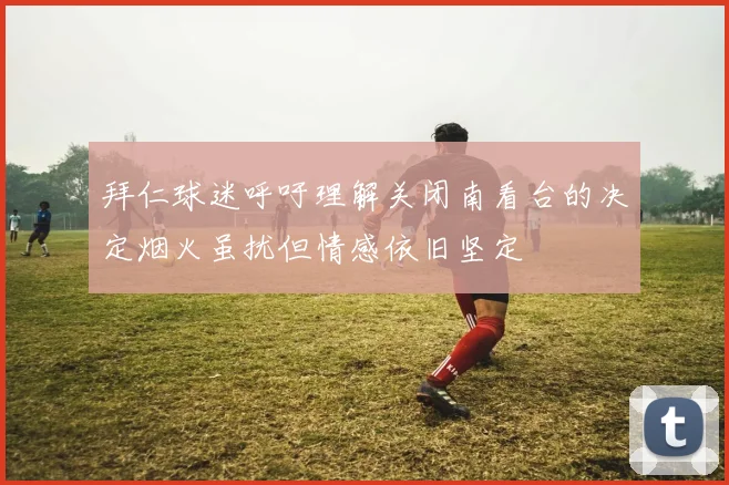 拜仁球迷呼吁理解关闭南看台的决定烟火虽扰但情感依旧坚定