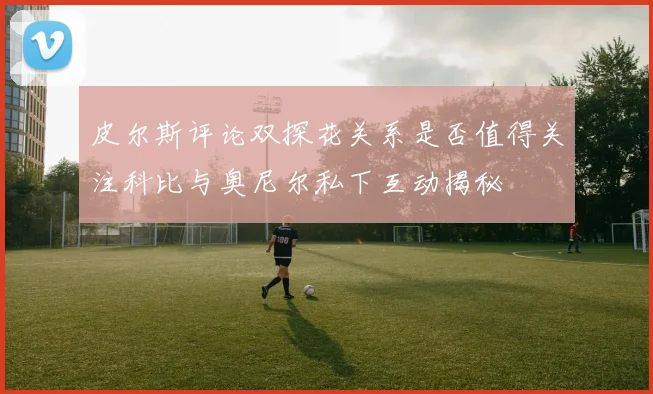 皮尔斯评论双探花关系是否值得关注科比与奥尼尔私下互动揭秘