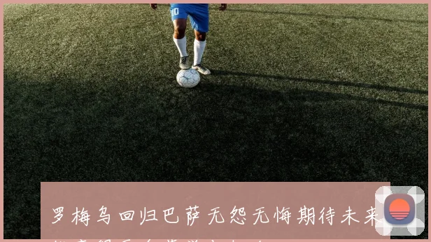 罗梅乌回归巴萨无怨无悔期待未来能赢得更多荣誉与机会