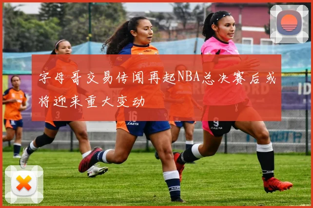 字母哥交易传闻再起NBA总决赛后或将迎来重大变动