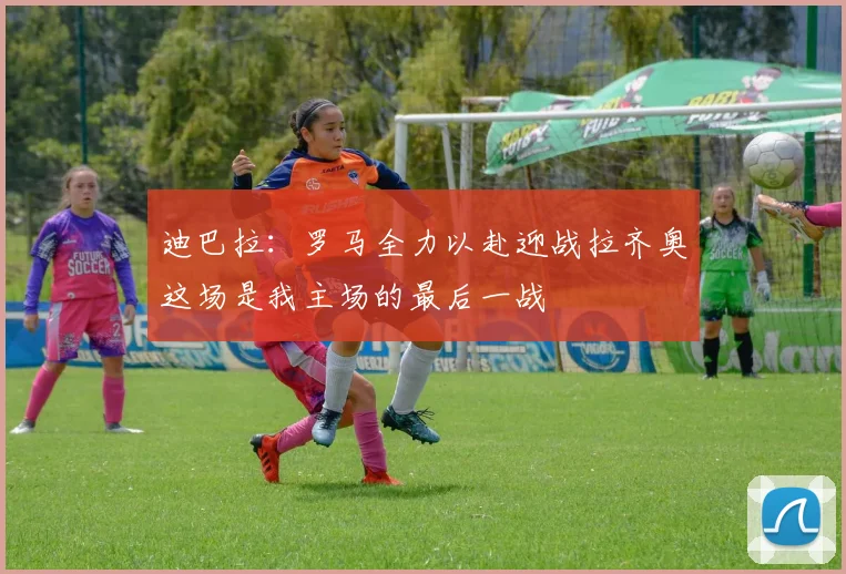 迪巴拉：罗马全力以赴迎战拉齐奥这场是我主场的最后一战