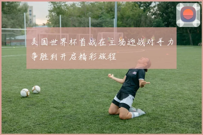 美国世界杯首战在主场迎战对手力争胜利开启精彩旅程