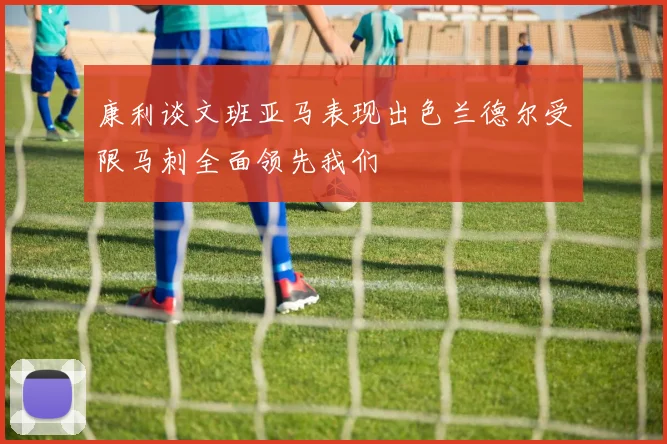 康利谈文班亚马表现出色兰德尔受限马刺全面领先我们