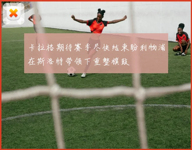 卡拉格期待赛季尽快结束盼利物浦在斯洛特带领下重整旗鼓
