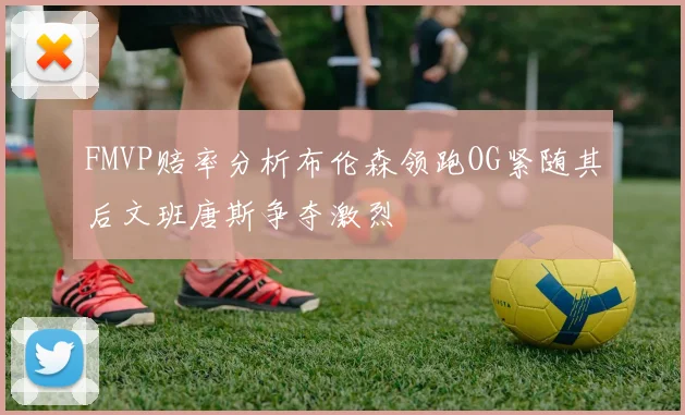 FMVP赔率分析布伦森领跑OG紧随其后文班唐斯争夺激烈