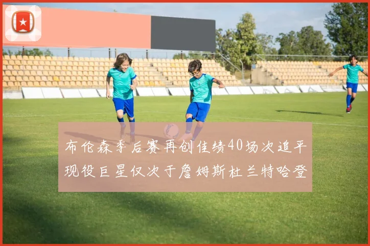 布伦森季后赛再创佳绩40场次追平现役巨星仅次于詹姆斯杜兰特哈登