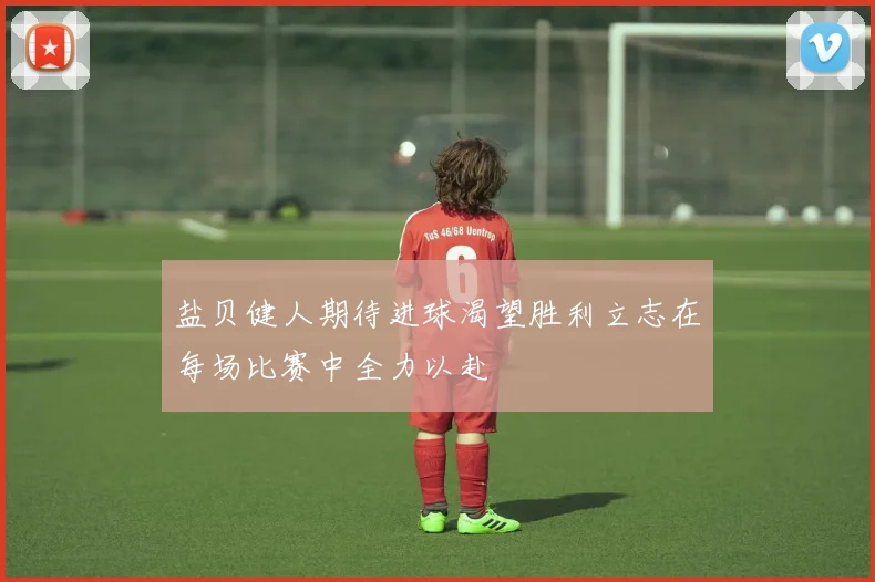 盐贝健人期待进球渴望胜利立志在每场比赛中全力以赴