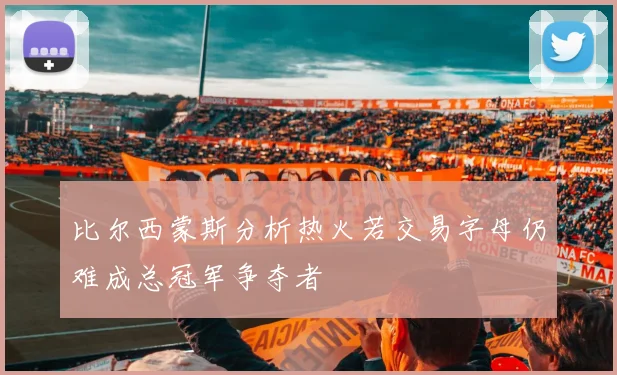 比尔西蒙斯分析热火若交易字母仍难成总冠军争夺者