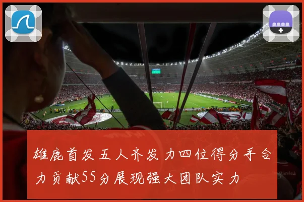 雄鹿首发五人齐发力四位得分手合力贡献55分展现强大团队实力