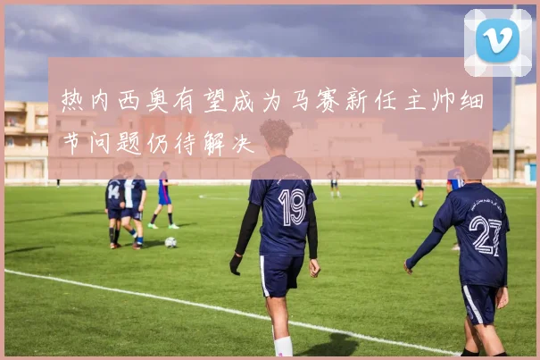 热内西奥有望成为马赛新任主帅细节问题仍待解决