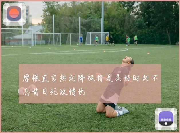 摩根直言热刺降级将是美好时刻不忘昔日死敌情仇
