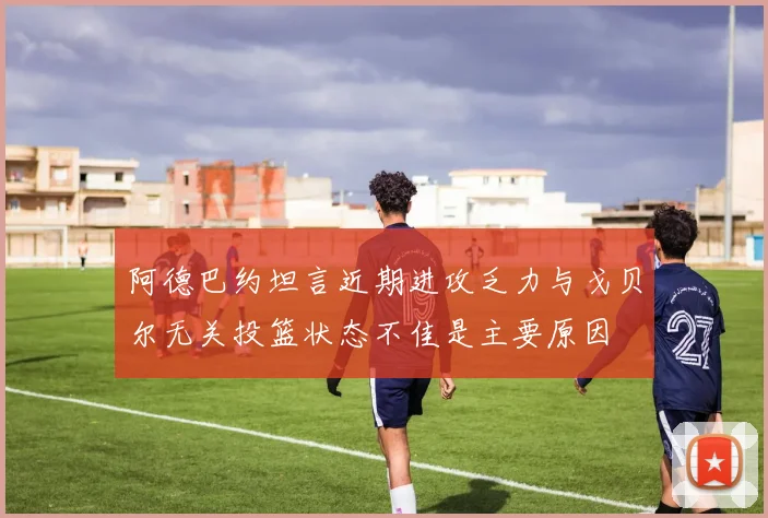阿德巴约坦言近期进攻乏力与戈贝尔无关投篮状态不佳是主要原因
