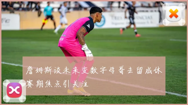 詹姆斯谈未来变数字母哥去留成休赛期焦点引关注