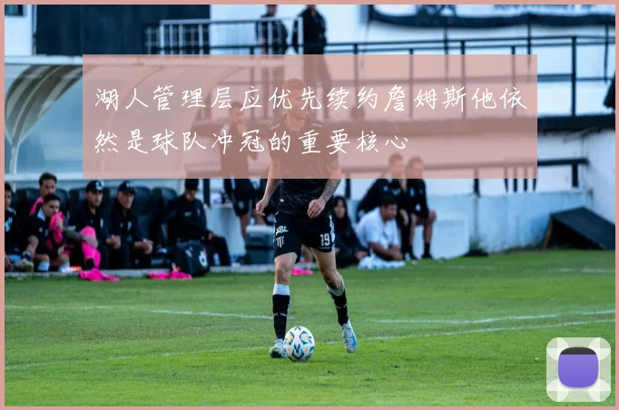 湖人管理层应优先续约詹姆斯他依然是球队冲冠的重要核心