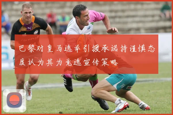 巴黎对皇马选举引援承诺持谨慎态度认为其为竞选宣传策略