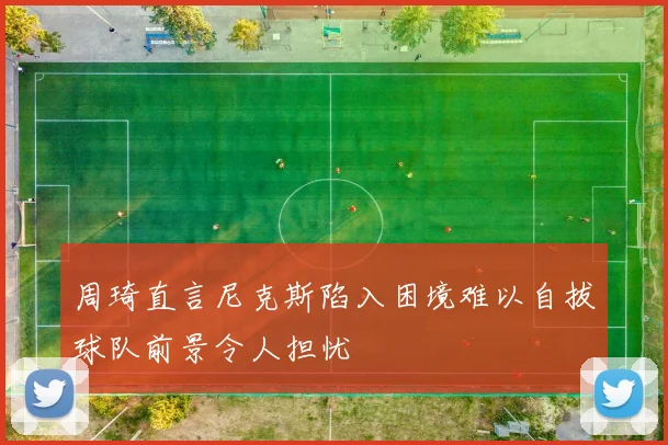 周琦直言尼克斯陷入困境难以自拔球队前景令人担忧