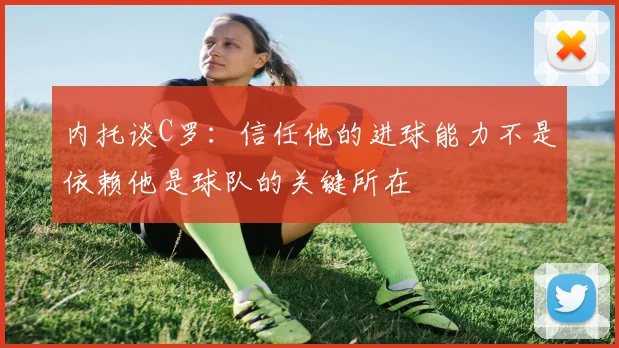 内托谈C罗：信任他的进球能力不是依赖他是球队的关键所在