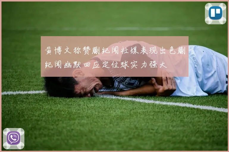 黄博文称赞蒯纪闻社媒表现出色蒯纪闻幽默回应定位球实力强大