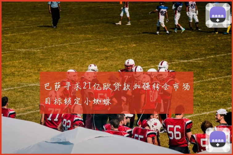 巴萨寻求21亿欧贷款加强转会市场目标锁定小蜘蛛